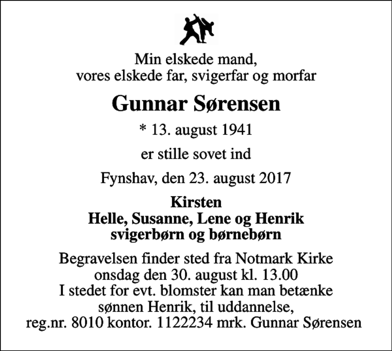 <p>Min elskede mand, vores elskede far, svigerfar og morfar<br />Gunnar Sørensen<br />* 13. august 1941<br />er stille sovet ind<br />Fynshav, den 23. august 2017<br />Kirsten Helle, Susanne, Lene og Henrik svigerbørn og børnebørn<br />Begravelsen finder sted fra Notmark Kirke onsdag den 30. august kl. 13.00<br />I stedet for evt. blomster kan man betænke sønnen Henrik med hjælp til uddannelse, reg.nr. 8010 kontor. 1122234 mrk. Gunnar Sørensen</p>