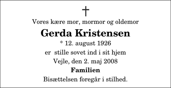 <p>Vores kære mor, mormor og oldemor<br />Gerda Kristensen<br />* 12. august 1926<br />er stille sovet ind i sit hjem<br />Vejle, den 2. maj 2008<br />Familien<br />Bisættelsen foregår i stilhed.</p>