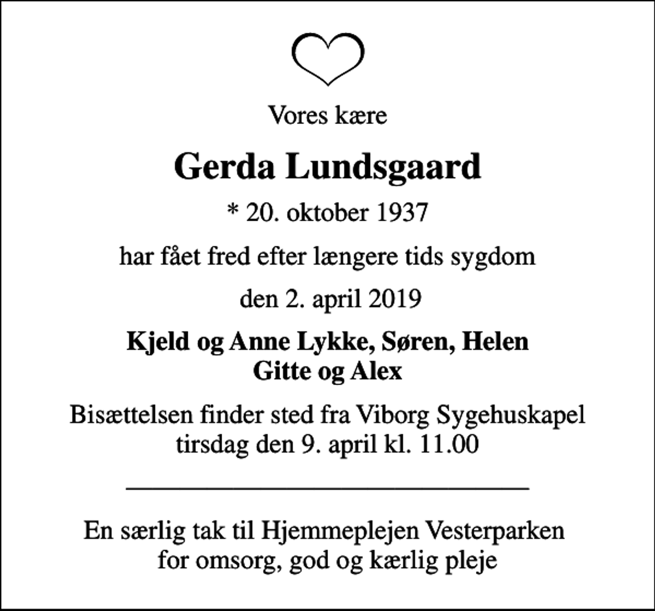 <p>Vores kære<br />Gerda Lundsgaard<br />* 20. oktober 1937<br />har fået fred efter længere tids sygdom<br />den 2. april 2019<br />Kjeld og Anne Lykke, Søren, Helen Gitte og Alex<br />Bisættelsen finder sted fra Viborg Sygehuskapel tirsdag den 9. april kl. 11.00</p><p>En særlig tak til Hjemmeplejen Vesterparken for omsorg, god og kærlig pleje</p>