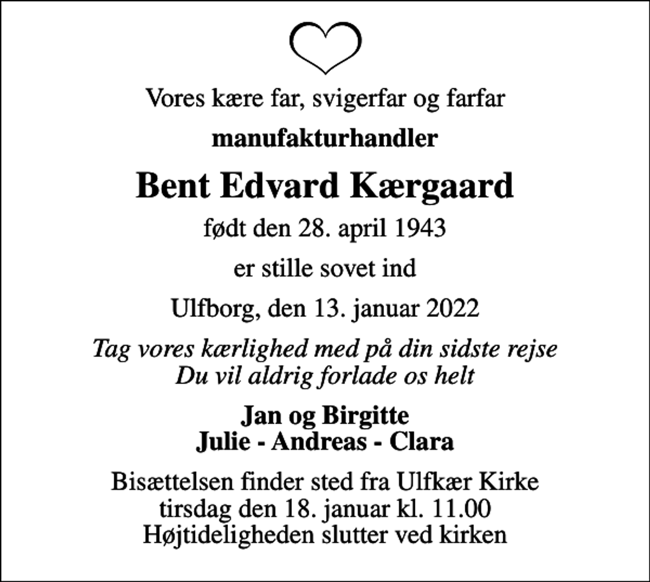 <p>Vores kære far, svigerfar og farfar<br />manufakturhandler<br />Bent Edvard Kærgaard<br />født den 28. april 1943<br />er stille sovet ind<br />Ulfborg, den 13. januar 2022<br />Tag vores kærlighed med på din sidste rejse Du vil aldrig forlade os helt<br />Jan og Birgitte Julie - Andreas - Clara<br />Bisættelsen finder sted fra Ulfkær Kirke tirsdag den 18. januar kl. 11.00 Højtideligheden slutter ved kirken</p>
