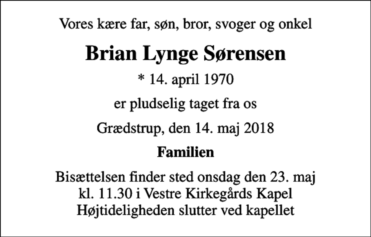 <p>Vores kære far, søn, bror, svoger og onkel<br />Brian Lynge Sørensen<br />* 14. april 1970<br />er pludselig taget fra os<br />Grædstrup, den 14. maj 2018<br />Familien<br />Bisættelsen finder sted onsdag den 23. maj kl. 11.30 i Vestre Kirkegårds Kapel Højtideligheden slutter ved kapellet</p>