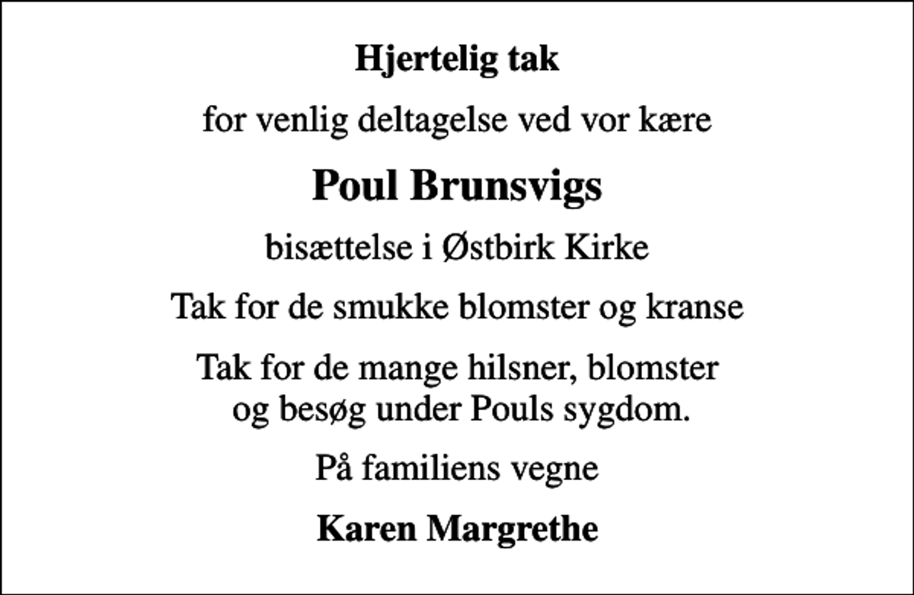 <p>Hjertelig tak<br />for venlig deltagelse ved vor kære<br />Poul Brunsvigs<br />bisættelse i Østbirk Kirke<br />Tak for de smukke blomster og kranse<br />Tak for de mange hilsner, blomster og besøg under Pouls sygdom.<br />På familiens vegne<br />Karen Margrethe</p>