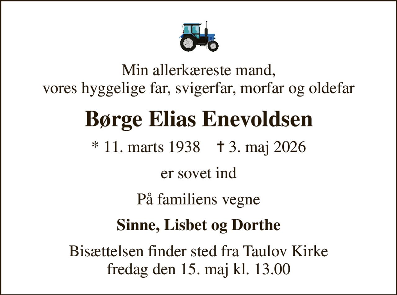 Min allerkæreste mand, vores hyggelige far, svigerfar, morfar og oldefar
Børge Elias Enevoldsen
* 11. marts 1938    ✝ 3. maj 2026
er sovet ind
På familiens vegne
Sinne, Lisbet og Dorthe
Bisættelsen finder sted fra Taulov Kirke  fredag den 15. maj kl. 13.00