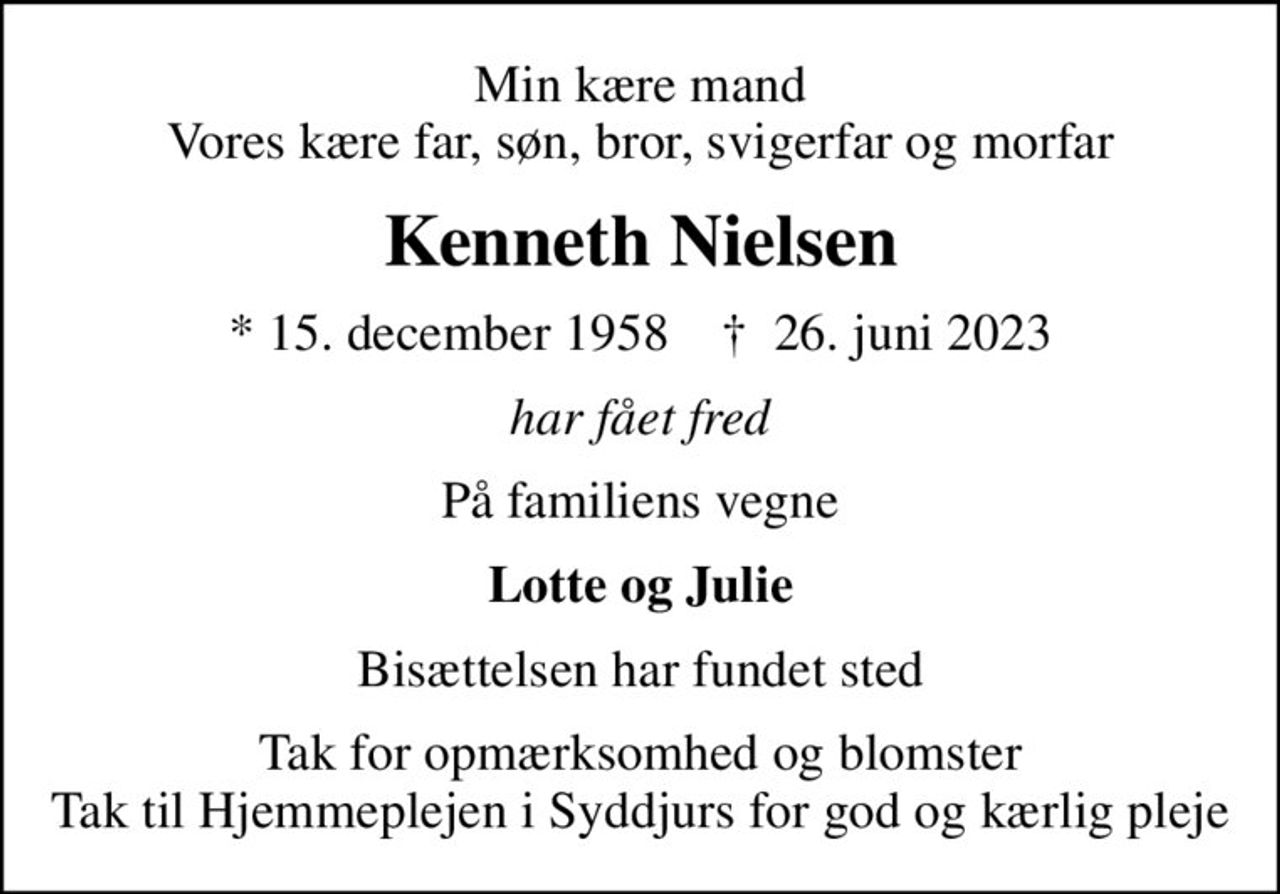 Min kære mand Vores kære far, søn, bror, svigerfar og morfar
Kenneth Nielsen
* 15. december 1958    ✝ 26. juni 2023
har fået fred
På familiens vegne
Lotte og Julie
Bisættelsen har fundet sted
Tak for opmærksomhed og blomster Tak til Hjemmeplejen i Syddjurs for god og kærlig pleje
