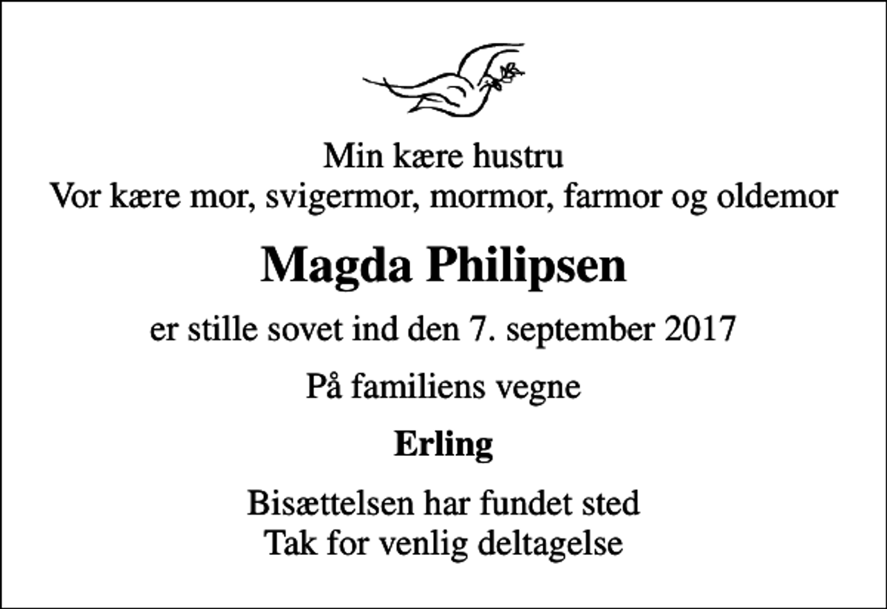 <p>Min kære hustru Vor kære mor, svigermor, mormor, farmor og oldemor<br />Magda Philipsen<br />er stille sovet ind den 7. september 2017<br />På familiens vegne<br />Erling<br />Bisættelsen har fundet sted Tak for venlig deltagelse</p>