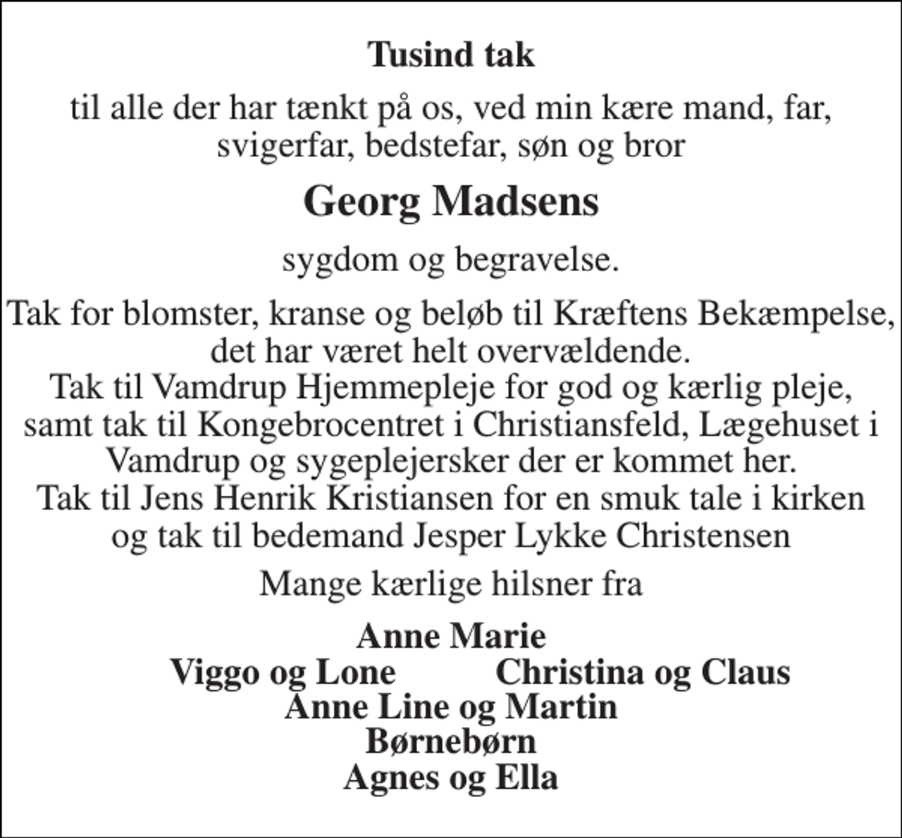 <p>Tusind tak<br />til alle der har tænkt på os, ved min kære mand, far, svigerfar, bedstefar, søn og bror<br />Georg Madsens<br />sygdom og begravelse.<br />Tak for blomster, kranse og beløb til Kræftens Bekæmpelse, det har været helt overvældende. Tak til Vamdrup Hjemmepleje for god og kærlig pleje, samt tak til Kongebrocentret i Christiansfeld, Lægehuset i Vamdrup og sygeplejersker der er kommet her. Tak til Jens Henrik Kristiansen for en smuk tale i kirken og tak til bedemand Jesper Lykke Christensen<br />Mange kærlige hilsner fra<br />Anne Marie<br />Viggo og Lone<br />Christina og Claus<br />Anne Line og Martin<br />Børnebørn<br />Agnes og Ella</p>