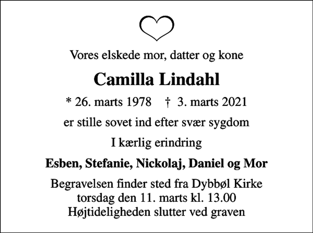 <p>Vores elskede mor, datter og kone<br />Camilla Lindahl<br />* 26. marts 1978 ✝ 3. marts 2021<br />er stille sovet ind efter svær sygdom<br />I kærlig erindring<br />Esben, Stefanie, Nickolaj, Daniel og Mor<br />Begravelsen finder sted fra Dybbøl Kirke torsdag den 11. marts kl. 13.00 Højtideligheden slutter ved graven</p>