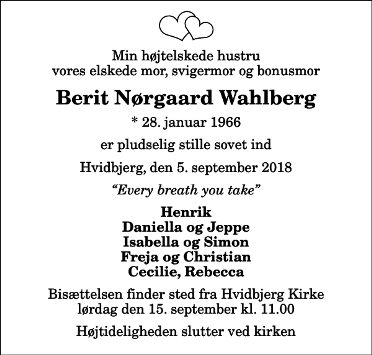 <p>Min højtelskede hustru vores elskede mor, svigermor og bonusmor<br />Berit Nørgaard Wahlberg<br />* 28. januar 1966<br />er pludselig stille sovet ind<br />Hvidbjerg, den 5. september 2018<br />Every breath you take<br />Henrik Daniella og Jeppe Isabella og Simon Freja og Christian Cecilie, Rebecca<br />Bisættelsen finder sted fra Hvidbjerg Kirke lørdag den 15. september kl. 11.00 Højtideligheden slutter ved kirken</p>