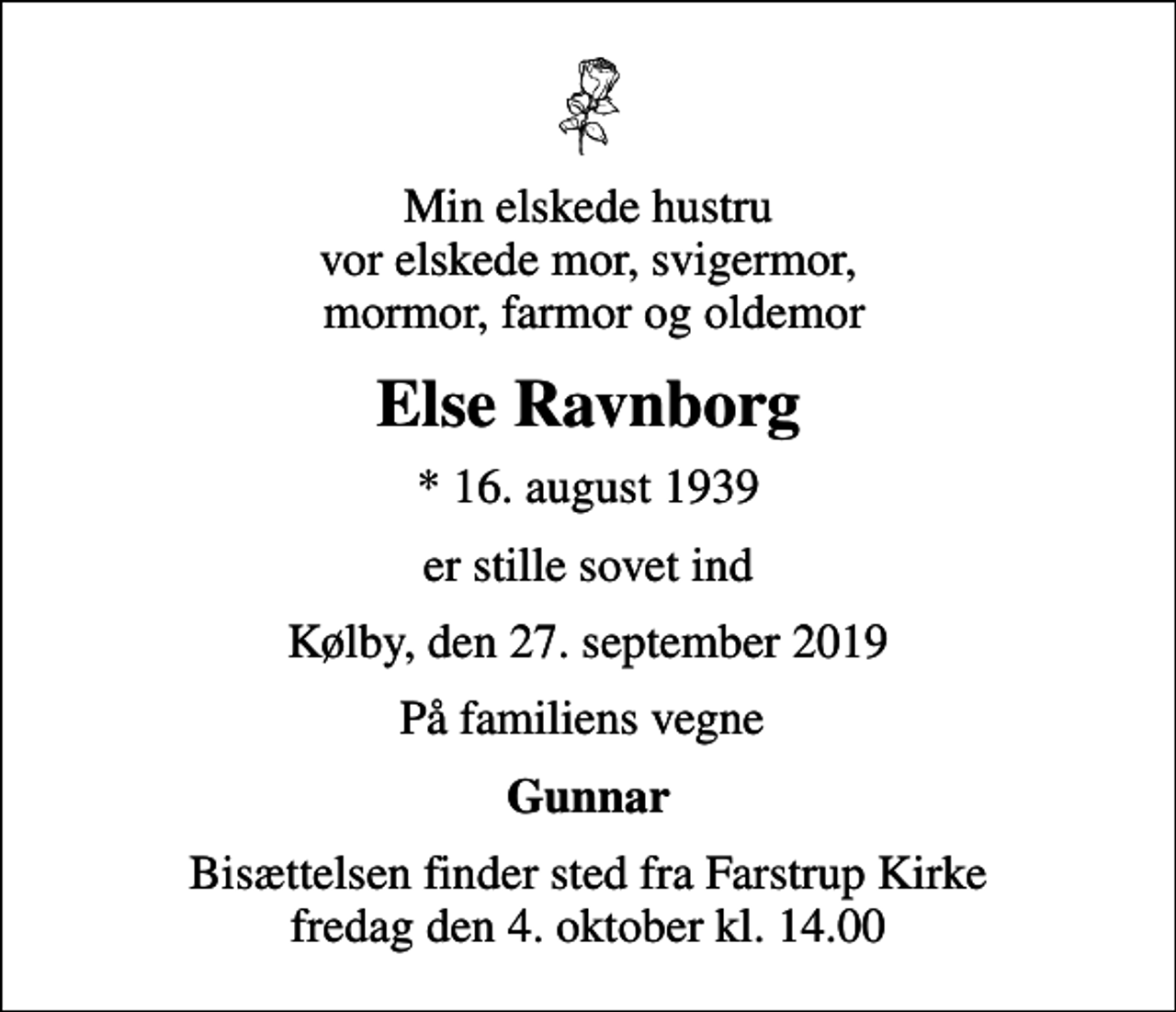 <p>Min elskede hustru vor elskede mor, svigermor, mormor, farmor og oldemor<br />Else Ravnborg<br />* 16. august 1939<br />er stille sovet ind<br />Kølby, den 27. september 2019<br />På familiens vegne<br />Gunnar<br />Bisættelsen finder sted fra Farstrup Kirke fredag den 4. oktober kl. 14.00</p>