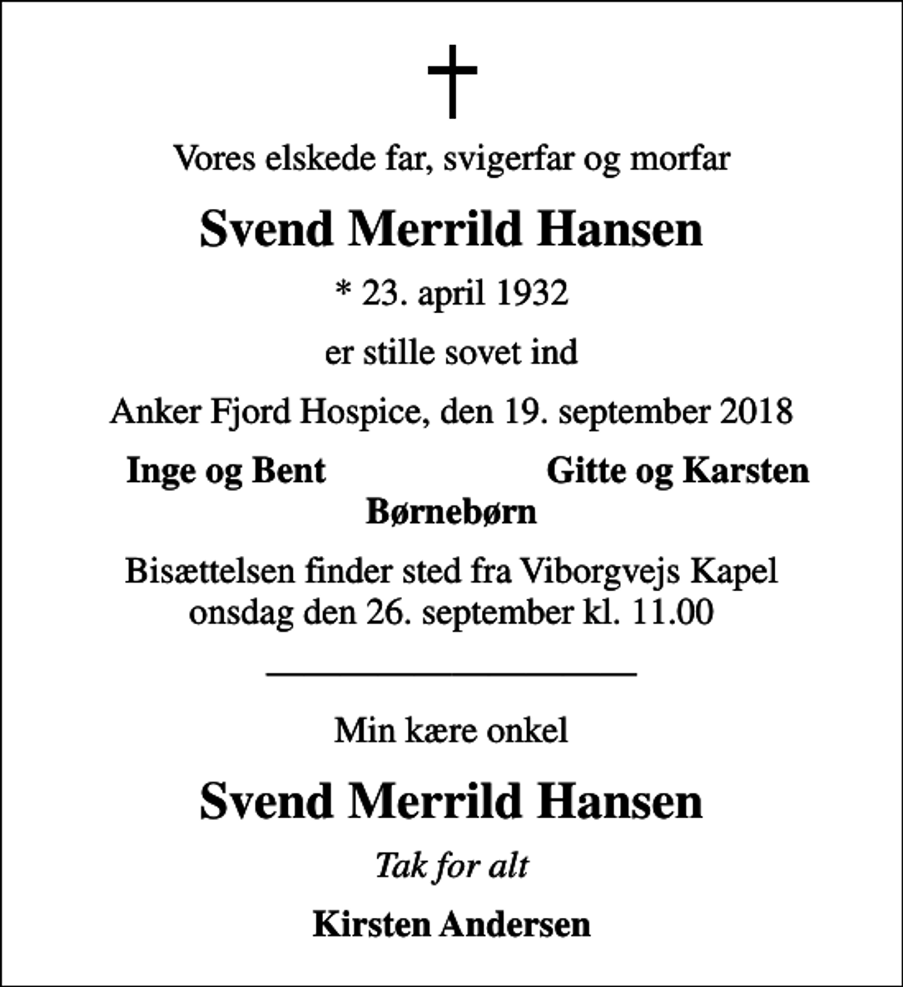 <p>Vores elskede far, svigerfar og morfar<br />Svend Merrild Hansen<br />* 23. april 1932<br />er stille sovet ind<br />Anker Fjord Hospice, den 19. september 2018<br />Inge og Bent<br />Gitte og Karsten<br />Bisættelsen finder sted fra Viborgvejs Kapel onsdag den 26. september kl. 11.00<br />Min kære onkel<br />Svend Merrild Hansen<br />Tak for alt<br />Kirsten Andersen</p>