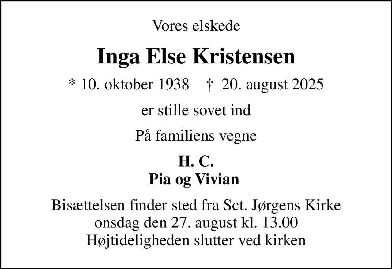 Vores elskede
Inga Else Kristensen
* 10. oktober 1938    ✝ 20. august 2025
er stille sovet ind
På familiens vegne
H. C. Pia og Vivian 
Bisættelsen finder sted fra Sct. Jørgens Kirke  onsdag den 27. august kl. 13.00  Højtideligheden slutter ved kirken