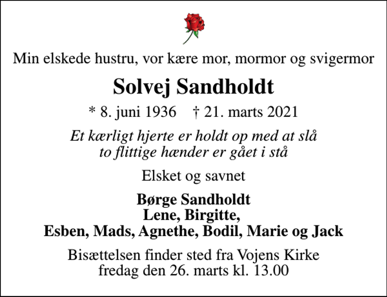 <p>Min elskede hustru, vor kære mor, mormor og svigermor<br />Solvej Sandholdt<br />* 8. juni 1936 ✝ 21. marts 2021<br />Et kærligt hjerte er holdt op med at slå to flittige hænder er gået i stå<br />Elsket og savnet<br />Børge Sandholdt<br />Bisættelsen finder sted fra Vojens Kirke fredag den 26. marts kl. 13.00</p>