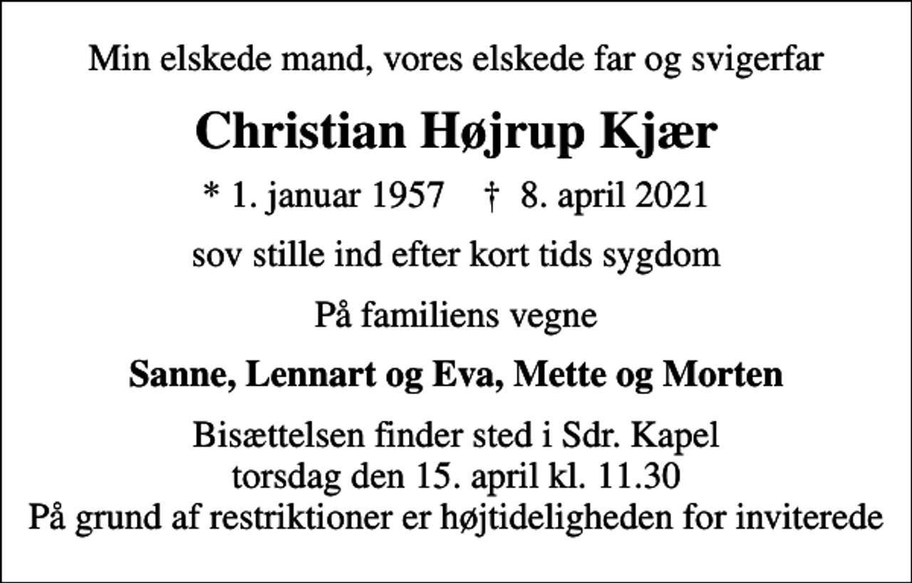 <p>Min elskede mand, vores elskede far og svigerfar<br />Christian Højrup Kjær<br />* 1. januar 1957 ✝ 8. april 2021<br />sov stille ind efter kort tids sygdom<br />På familiens vegne<br />Sanne, Lennart og Eva, Mette og Morten<br />Bisættelsen finder sted i Sdr. Kapel torsdag den 15. april kl. 11.30 På grund af restriktioner er højtideligheden for inviterede</p>