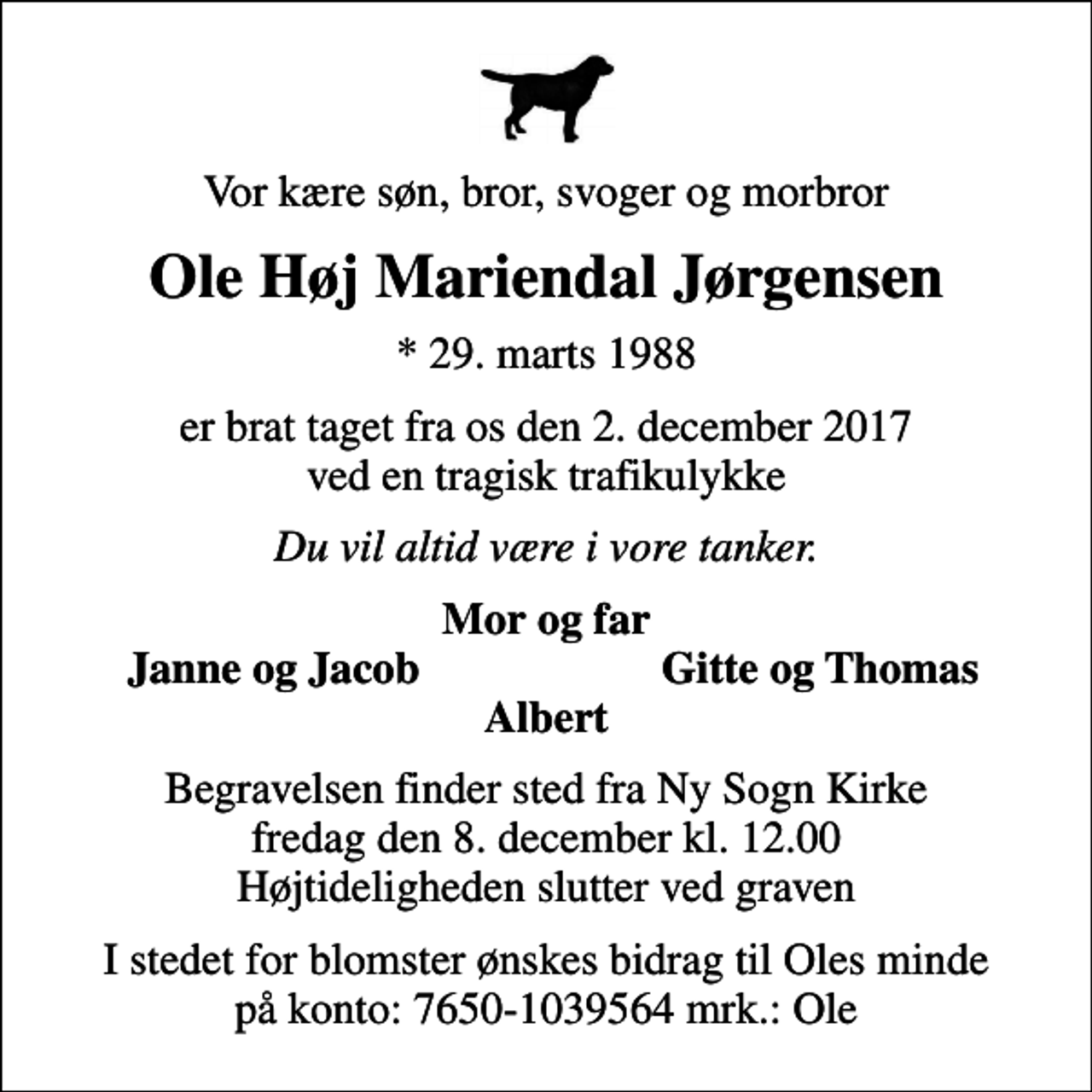 <p>Vor kære søn, bror, svoger og morbror<br />Ole Høj Mariendal Jørgensen<br />* 29. marts 1988<br />er brat taget fra os den 2. december 2017 ved en tragisk trafikulykke<br />Du vil altid være i vore tanker.<br />Mor og far<br />Janne og Jacob<br />Gitte og Thomas<br />Begravelsen finder sted fra Ny Sogn Kirke fredag den 8. december kl. 12.00 Højtideligheden slutter ved graven<br />I stedet for blomster ønskes bidrag til Oles minde på konto: 7650-1039564 mrk.: Ole</p>