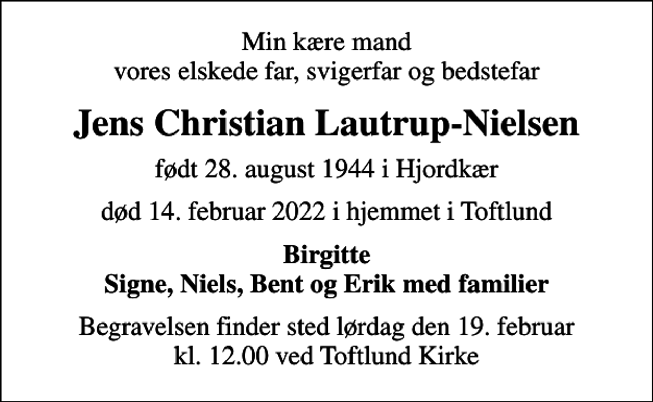 <p>Min kære mand vores elskede far, svigerfar og bedstefar<br />Jens Christian Lautrup-Nielsen<br />født 28. august 1944 i Hjordkær<br />død 14. februar 2022 i hjemmet i Toftlund<br />Birgitte Signe, Niels, Bent og Erik med familier<br />Begravelsen finder sted lørdag den 19. februar kl. 12.00 ved Toftlund Kirke</p>