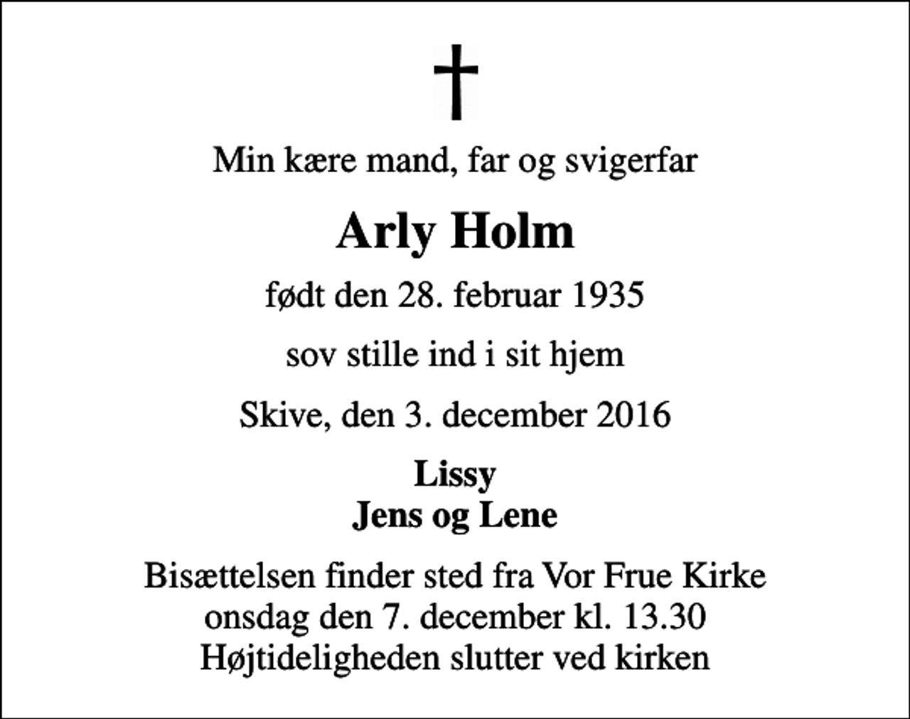 <p>Min kære mand, far og svigerfar<br />Arly Holm<br />født den 28. februar 1935<br />sov stille ind i sit hjem<br />Skive, den 3. december 2016<br />Lissy Jens og Lene<br />Bisættelsen finder sted fra Vor Frue Kirke onsdag den 7. december kl. 13.30 Højtideligheden slutter ved kirken</p>