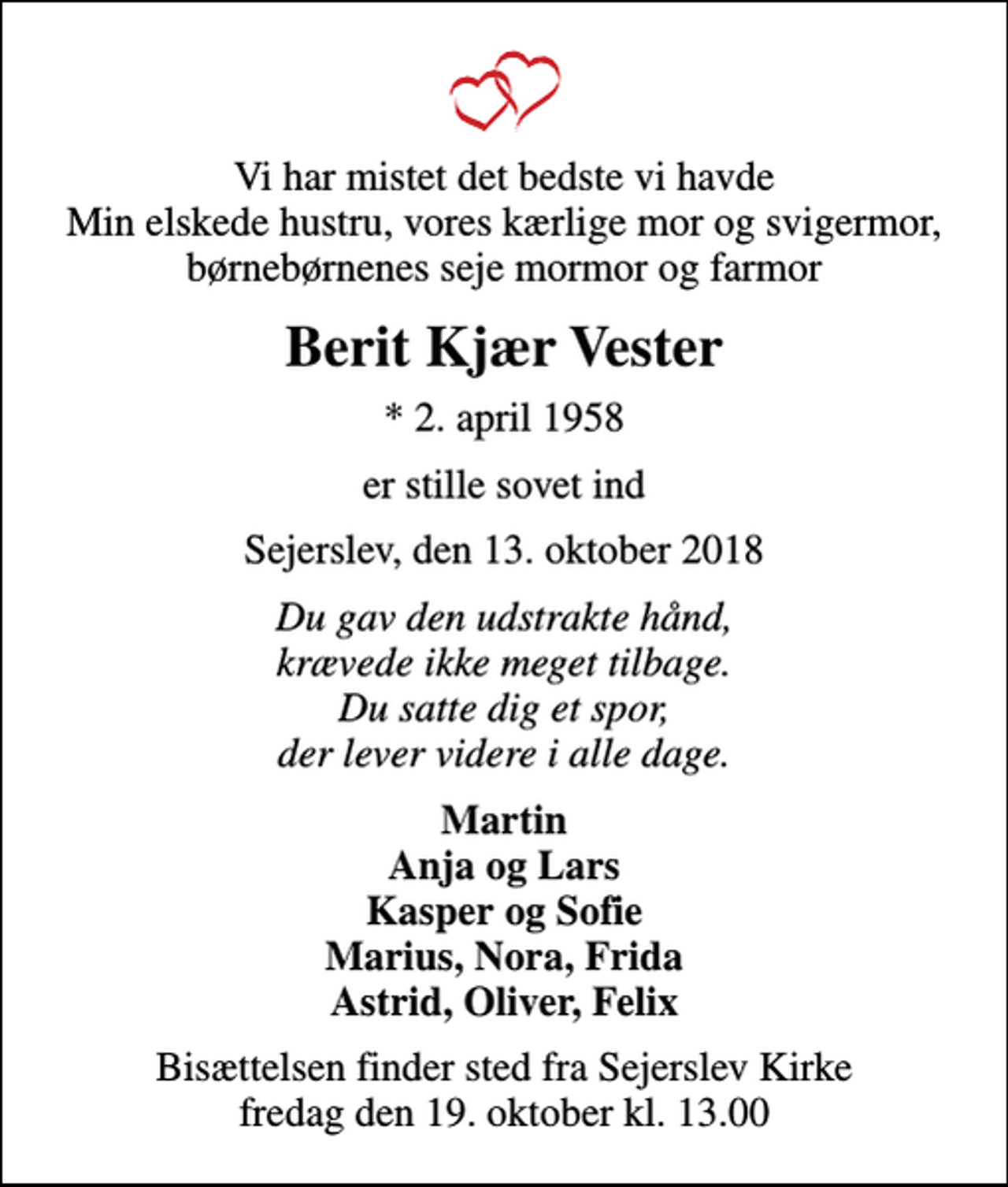 <p>Vi har mistet det bedste vi havde Min elskede hustru, vores kærlige mor og svigermor, børnebørnenes seje mormor og farmor<br />Berit Kjær Vester<br />* 2. april 1958<br />er stille sovet ind<br />Sejerslev, den 13. oktober 2018<br />Du gav den udstrakte hånd, krævede ikke meget tilbage. Du satte dig et spor, der lever videre i alle dage.<br />Martin Anja og Lars Kasper og Sofie Marius, Nora, Frida Astrid, Oliver, Felix<br />Bisættelsen finder sted fra Sejerslev Kirke fredag den 19. oktober kl. 13.00</p>