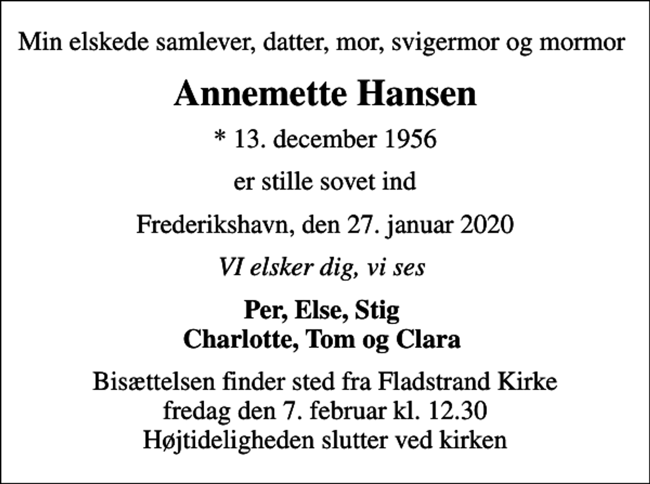 <p>Min elskede samlever, datter, mor, svigermor og mormor<br />Annemette Hansen<br />* 13. december 1956<br />er stille sovet ind<br />Frederikshavn, den 27. januar 2020<br />VI elsker dig, vi ses<br />Per, Else, Stig Charlotte, Tom og Clara<br />Bisættelsen finder sted fra Fladstrand Kirke fredag den 7. februar kl. 12.30 Højtideligheden slutter ved kirken</p>