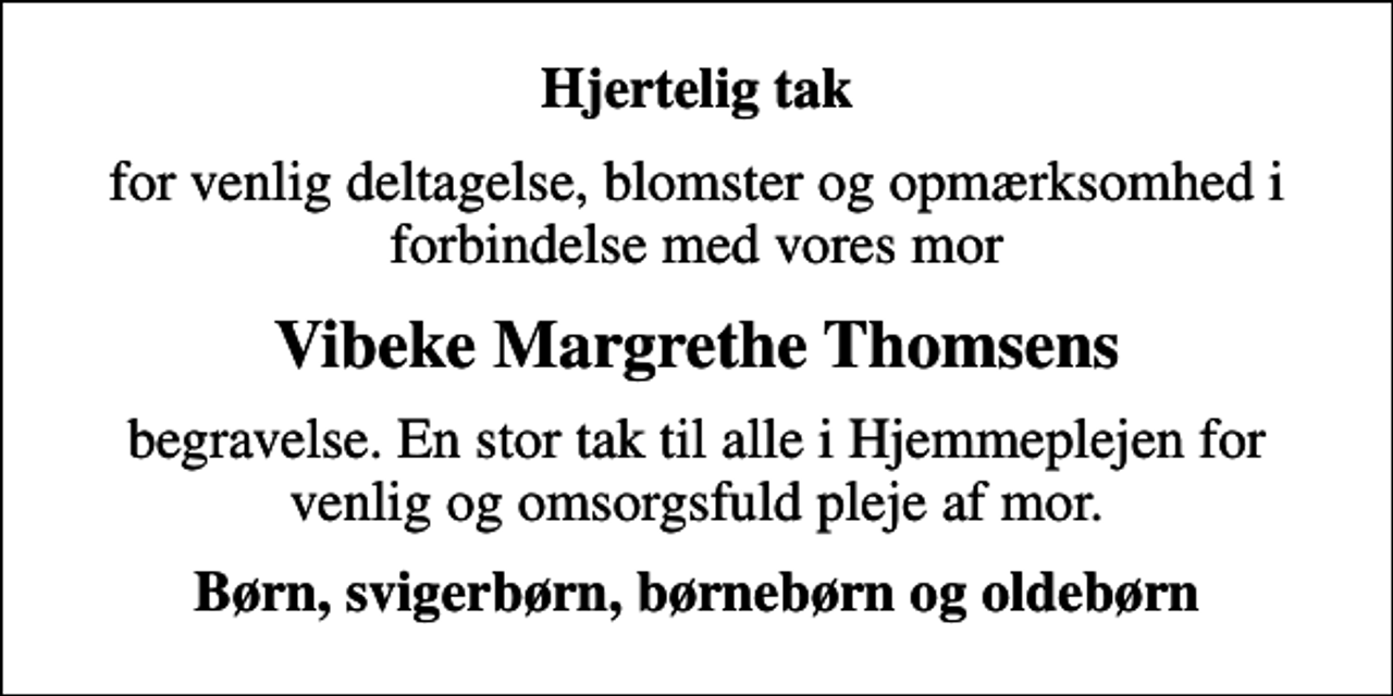 <p>Hjertelig tak<br />for venlig deltagelse, blomster og opmærksomhed i forbindelse med vores mor<br />Vibeke Margrethe Thomsens<br />begravelse. En stor tak til alle i Hjemmeplejen for venlig og omsorgsfuld pleje af mor.<br />Børn, svigerbørn, børnebørn og oldebørn</p>