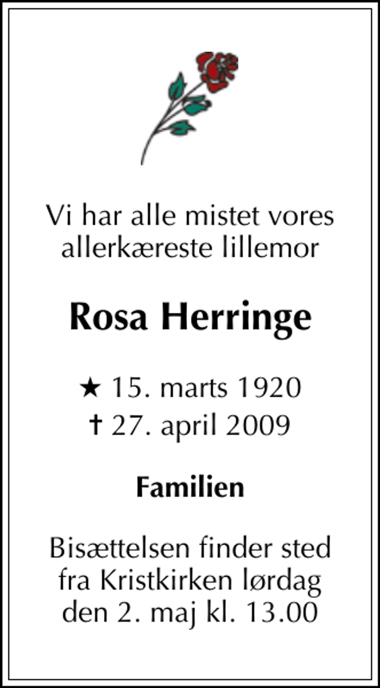 <p>Vi har alle mistet vores allerkæreste lillemor<br />Rosa Herringe<br />* 15. marts 1920<br />✝ 27. april 2009<br />Familien<br />Bisættelsen finder sted fra Kristkirken lørdag den 2. maj kl. 13.00</p>