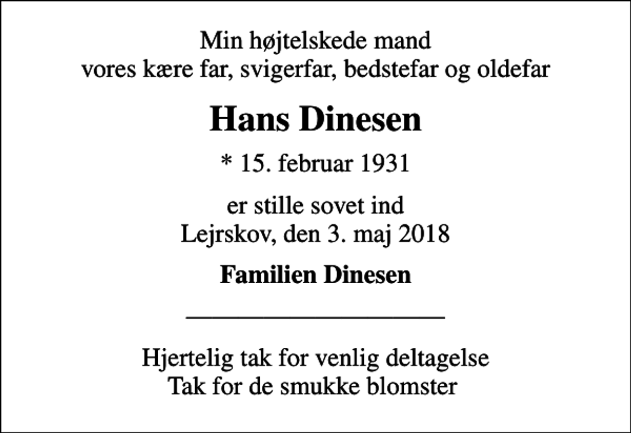 <p>Min højtelskede mand vores kære far, svigerfar, bedstefar og oldefar<br />Hans Dinesen<br />* 15. februar 1931<br />er stille sovet ind Lejrskov, den 3. maj 2018<br />Familien Dinesen<br />Hjertelig tak for venlig deltagelse Tak for de smukke blomster</p>