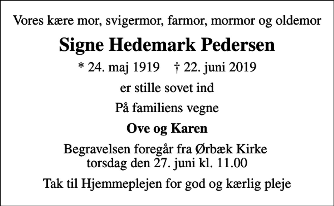 <p>Vores kære mor, svigermor, farmor, mormor og oldemor<br />Signe Hedemark Pedersen<br />* 24. maj 1919 ✝ 22. juni 2019<br />er stille sovet ind<br />På familiens vegne<br />Ove og Karen<br />Begravelsen foregår fra Ørbæk Kirke torsdag den 27. juni kl. 11.00<br />Tak til Hjemmeplejen for god og kærlig pleje</p>