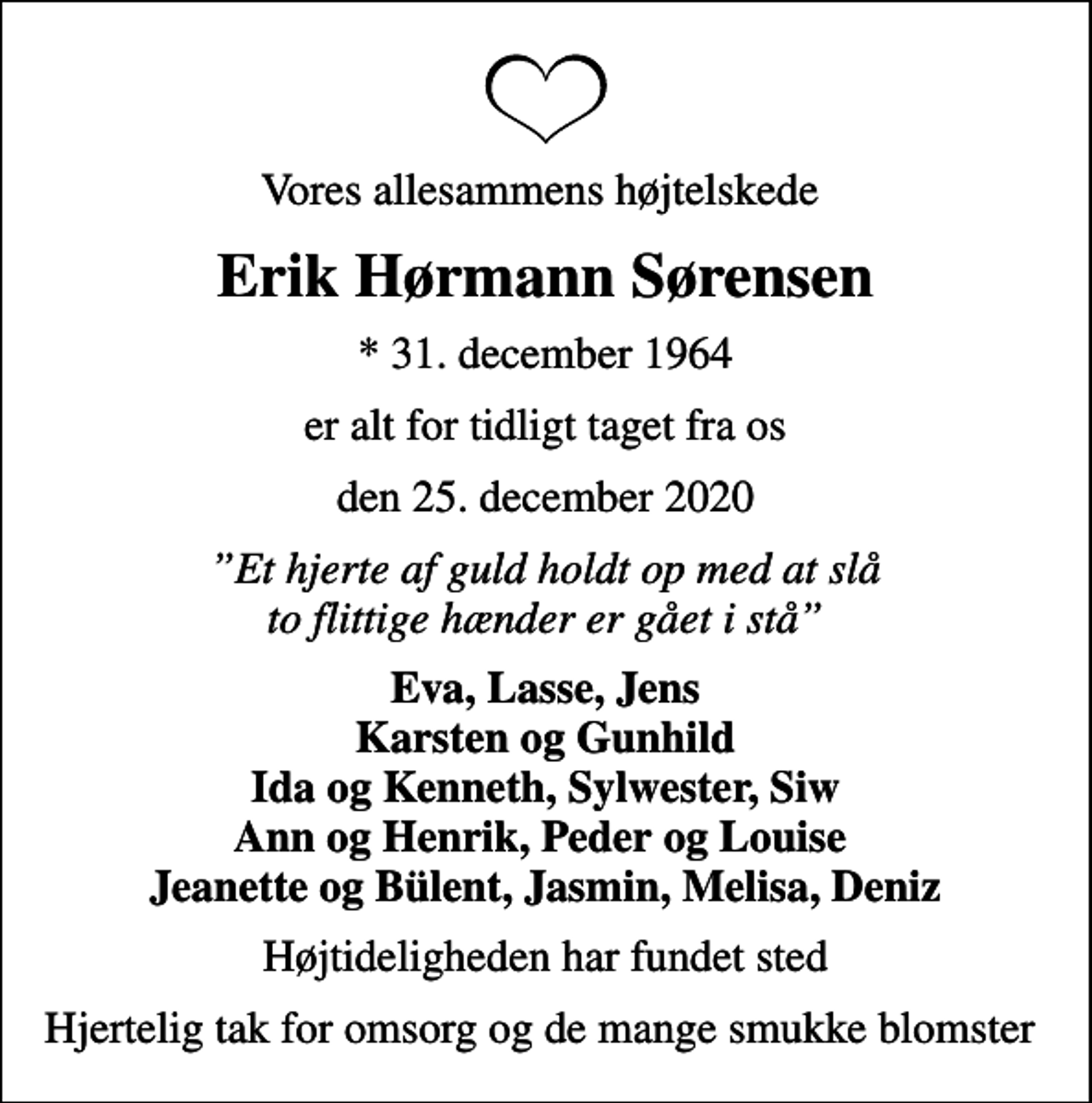 <p>Vores allesammens højtelskede<br />Erik Hørmann Sørensen<br />* 31. december 1964<br />er alt for tidligt taget fra os<br />den 25. december 2020<br />Et hjerte af guld holdt op med at slå to flittige hænder er gået i stå<br />Eva, Lasse, Jens Karsten og Gunhild Ida og Kenneth, Sylwester, Siw Ann og Henrik, Peder og Louise Jeanette og Bülent, Jasmin, Melisa, Deniz<br />Højtideligheden har fundet sted<br />Hjertelig tak for omsorg og de mange smukke blomster</p>