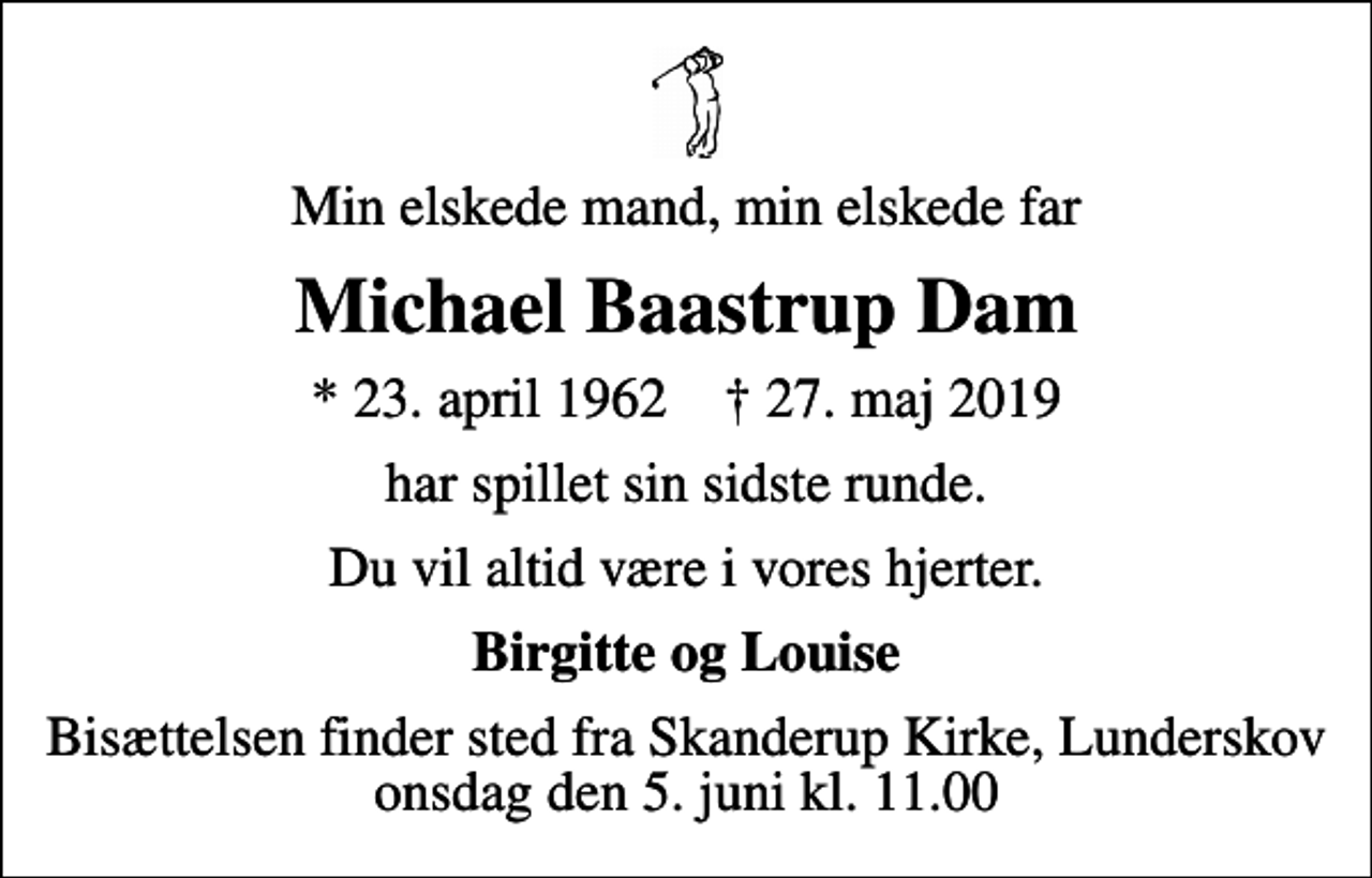 <p>Min elskede mand, min elskede far<br />Michael Baastrup Dam<br />* 23. april 1962 ✝ 27. maj 2019<br />har spillet sin sidste runde.<br />Du vil altid være i vores hjerter.<br />Birgitte og Louise<br />Bisættelsen finder sted fra Skanderup Kirke, Lunderskov onsdag den 5. juni kl. 11.00</p>