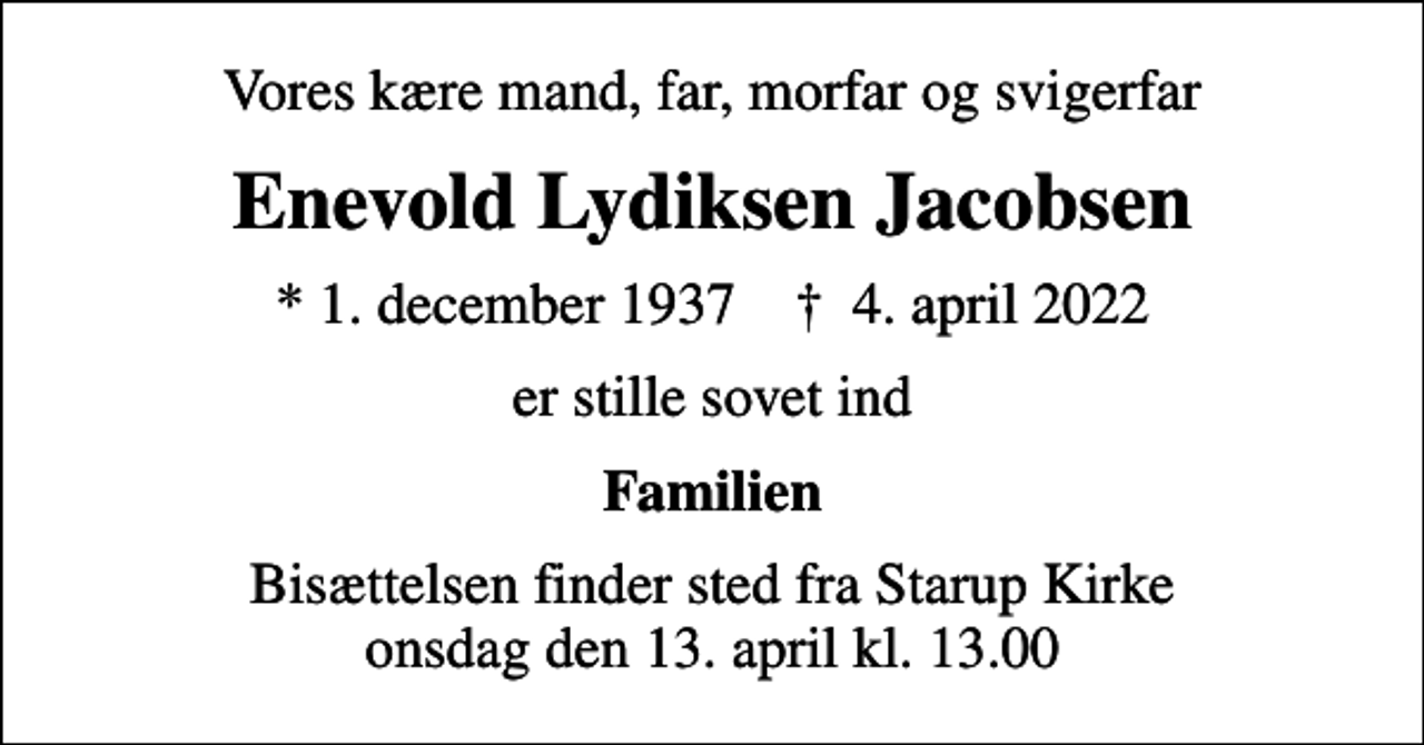 <p>Vores kære mand, far, morfar og svigerfar<br />Enevold Lydiksen Jacobsen<br />* 1. december 1937 ✝ 4. april 2022<br />er stille sovet ind<br />Familien<br />Bisættelsen finder sted fra Starup Kirke onsdag den 13. april kl. 13.00</p>