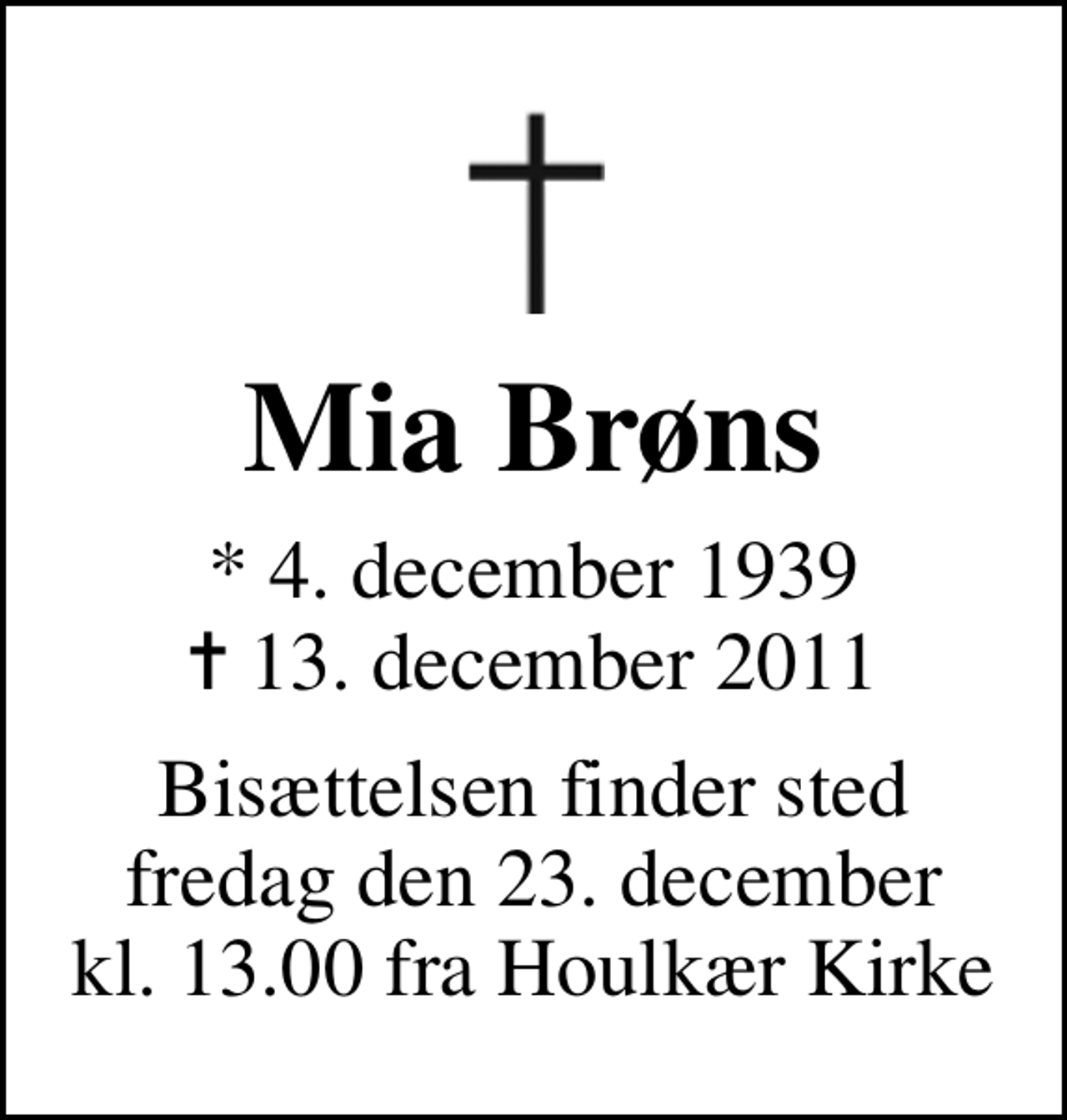<p>Mia Brøns<br />* 4. december 1939<br />✝ 13. december 2011<br />Bisættelsen finder sted fredag den 23. december kl. 13.00 fra Houlkær Kirke</p>