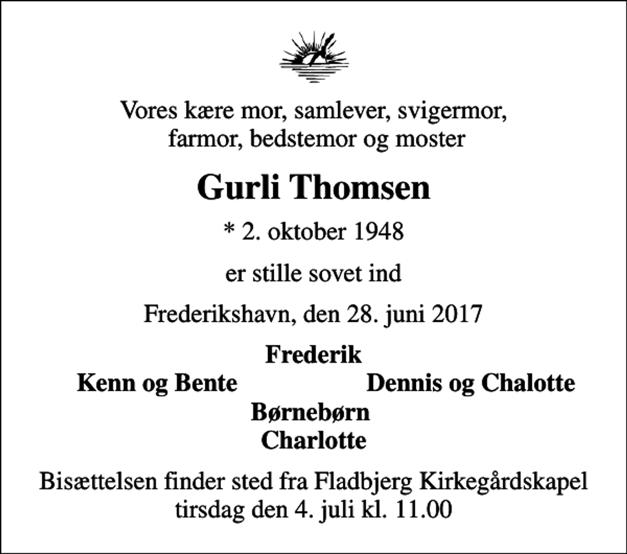 <p>Vores kære mor, samlever, svigermor, farmor, bedstemor og moster<br />Gurli Thomsen<br />* 2. oktober 1948<br />er stille sovet ind<br />Frederikshavn, den 28. juni 2017<br />Frederik<br />Kenn og Bente<br />Dennis og Chalotte<br />Bisættelsen finder sted fra Fladbjerg Kirkegårdskapel tirsdag den 4. juli kl. 11.00</p>