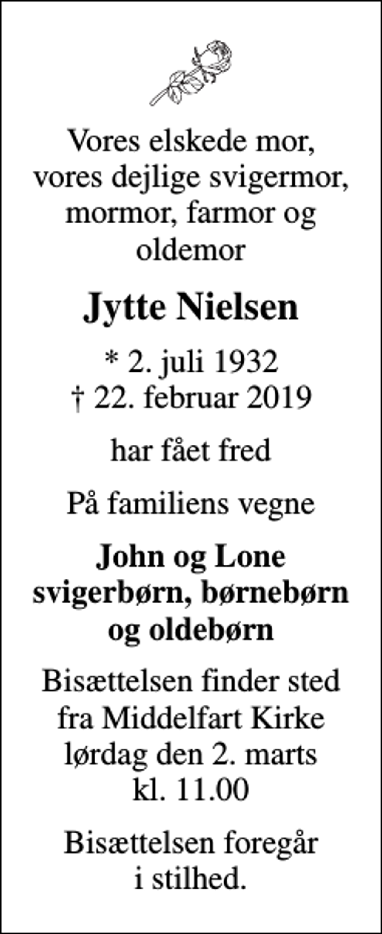 <p>Vores elskede mor, vores dejlige svigermor, mormor, farmor og oldemor<br />Jytte Nielsen<br />* 2. juli 1932<br />✝ 22. februar 2019<br />har fået fred<br />På familiens vegne<br />John og Lone svigerbørn, børnebørn og oldebørn<br />Bisættelsen finder sted fra Middelfart Kirke lørdag den 2. marts kl. 11.00<br />Bisættelsen foregår i stilhed.</p>
