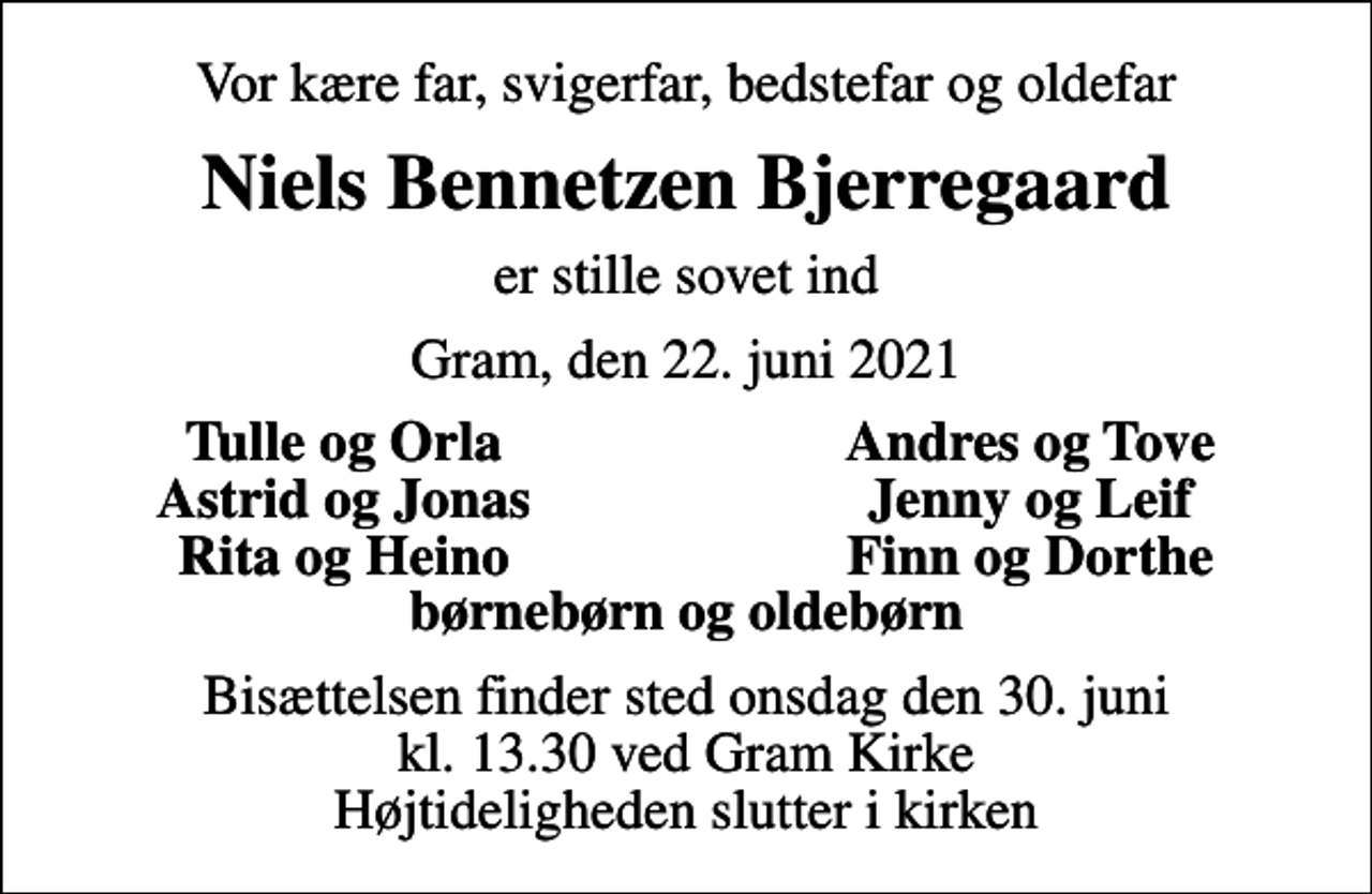 <p>Vor kære far, svigerfar, bedstefar og oldefar<br />Niels Bennetzen Bjerregaard<br />er stille sovet ind<br />Gram, den 22. juni 2021<br />Tulle og Orla<br />Andres og Tove<br />Astrid og Jonas<br />Jenny og Leif<br />Rita og Heino<br />Finn og Dorthe<br />Bisættelsen finder sted onsdag den 30. juni kl. 13.30 ved Gram Kirke Højtideligheden slutter i kirken</p>