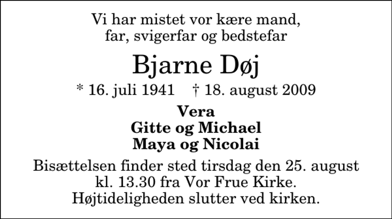 <p>Vi har mistet vor kære mand, far, svigerfar og bedstefar<br />Bjarne Døj<br />* 16. juli 1941 ✝ 18. august 2009<br />Vera Gitte og Michael Maya og Nicolai<br />Bisættelsen finder sted tirsdag den 25. august kl. 13.30 fra Vor Frue Kirke Højtideligheden slutter ved kirken.</p>