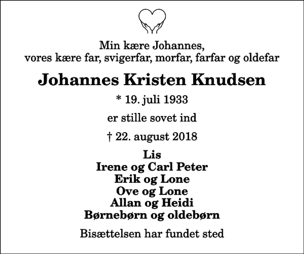 <p>Min kære Johannes, vores kære far, svigerfar, morfar, farfar og oldefar<br />Johannes Kristen Knudsen<br />* 19. juli 1933<br />er stille sovet ind<br />22. august 2018<br />Lis Irene og Carl Peter Erik og Lone Ove og Lone Allan og Heidi Børnebørn og oldebørn<br />Bisættelsen har fundet sted</p>