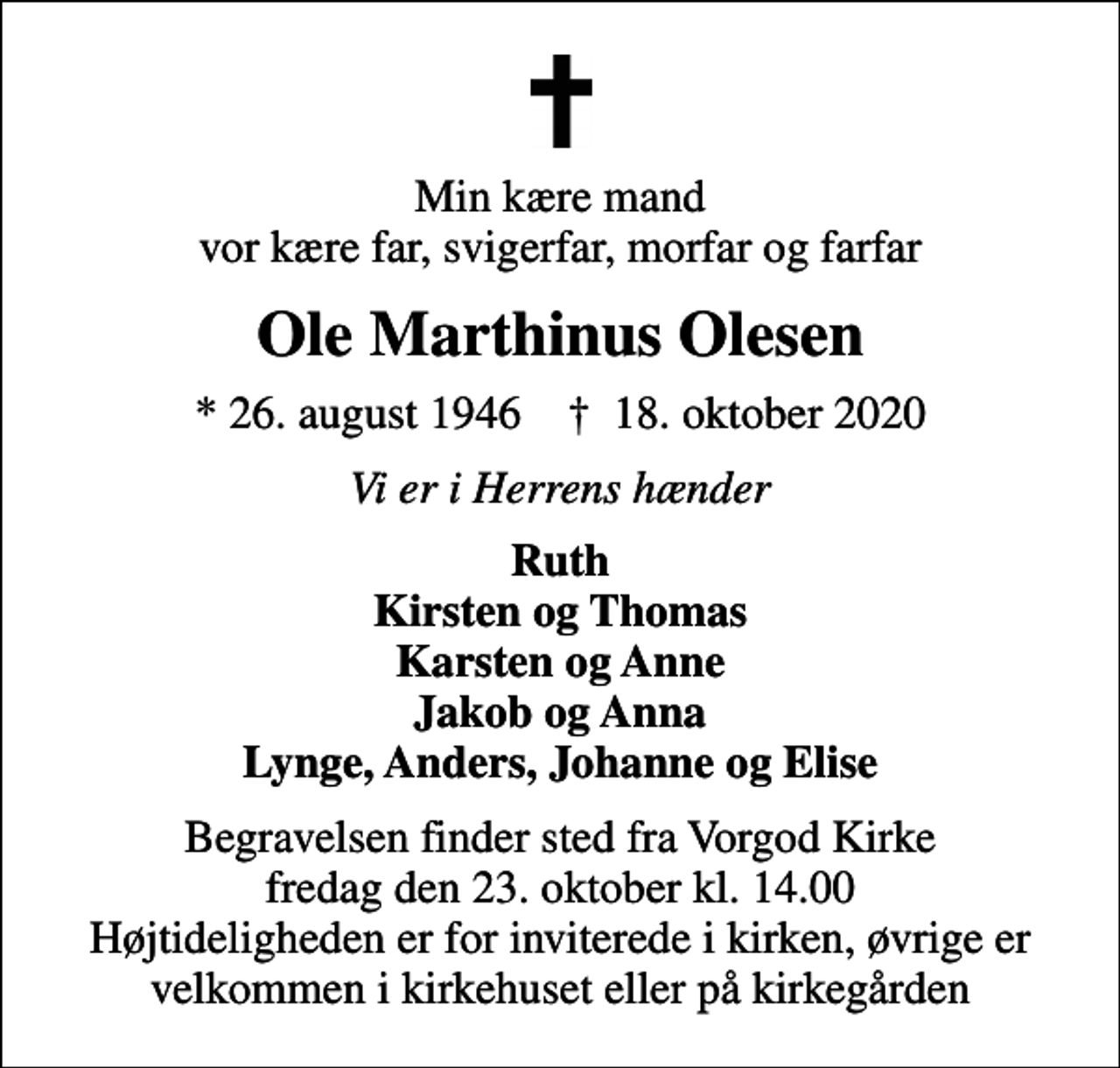 <p>Min kære mand vor kære far, svigerfar, morfar og farfar<br />Ole Marthinus Olesen<br />* 26. august 1946 ✝ 18. oktober 2020<br />Vi er i Herrens hænder<br />Ruth Kirsten og Thomas Karsten og Anne Jakob og Anna Lynge, Anders, Johanne og Elise<br />Begravelsen finder sted fra Vorgod Kirke fredag den 23. oktober kl. 14.00 Højtideligheden er for inviterede i kirken, øvrige er velkommen i kirkehuset eller på kirkegården</p>