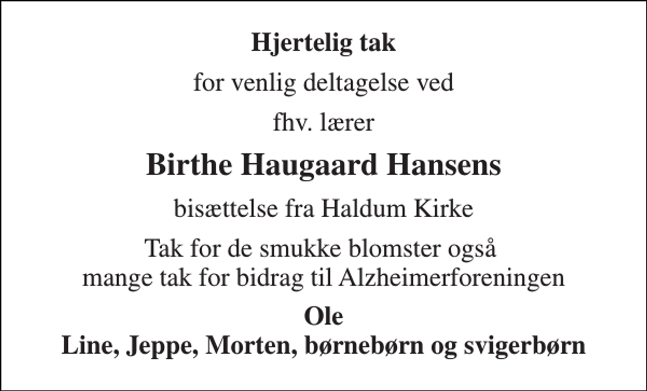 <p>Hjertelig tak<br />for venlig deltagelse ved<br />fhv. lærer<br />Birthe Haugaard Hansens<br />bisættelse fra Haldum Kirke<br />Tak for de smukke blomster også mange tak for bidrag til Alzheimerforeningen<br />Ole Line, Jeppe, Morten, børnebørn og svigerbørn</p>