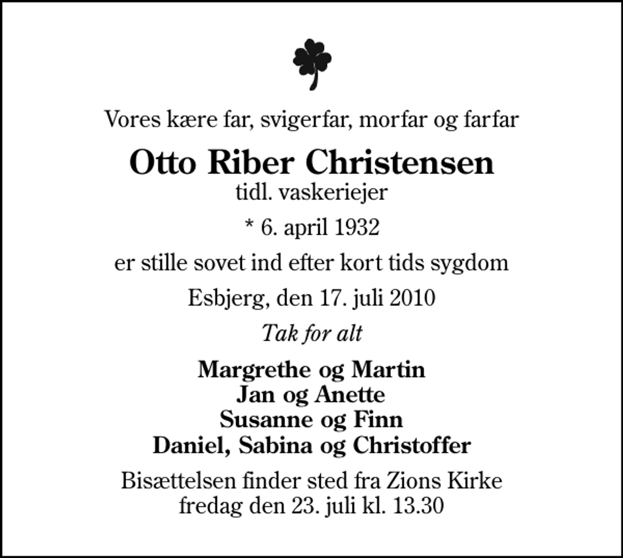 <p>Vores kære far, svigerfar, morfar og farfar<br />Otto Riber Christensen<br />tidl. vaskeriejer<br />* 6. april 1932<br />er stille sovet ind efter kort tids sygdom<br />Esbjerg, den 17. juli 2010<br />Tak for alt<br />Margrethe og Martin Jan og Anette Susanne og Finn Daniel, Sabina og Christoffer<br />Bisættelsen finder sted fra Zions Kirke fredag den 23. juli kl. 13.30</p>