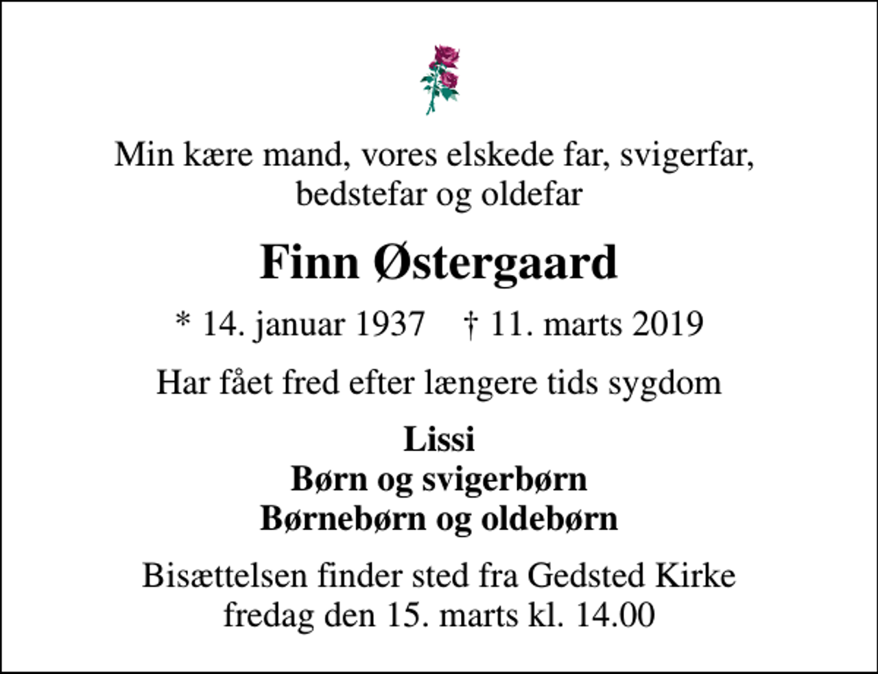 <p>Min kære mand, vores elskede far, svigerfar, bedstefar og oldefar<br />Finn Østergaard<br />* 14. januar 1937 ✝ 11. marts 2019<br />har fået fred efter længere tids sygdom<br />Lissi Børn og svigerbørn Børnebørn og oldebørn<br />Bisættelsen finder sted fra Gedsted Kirke fredag den 15. marts kl. 14.00</p>