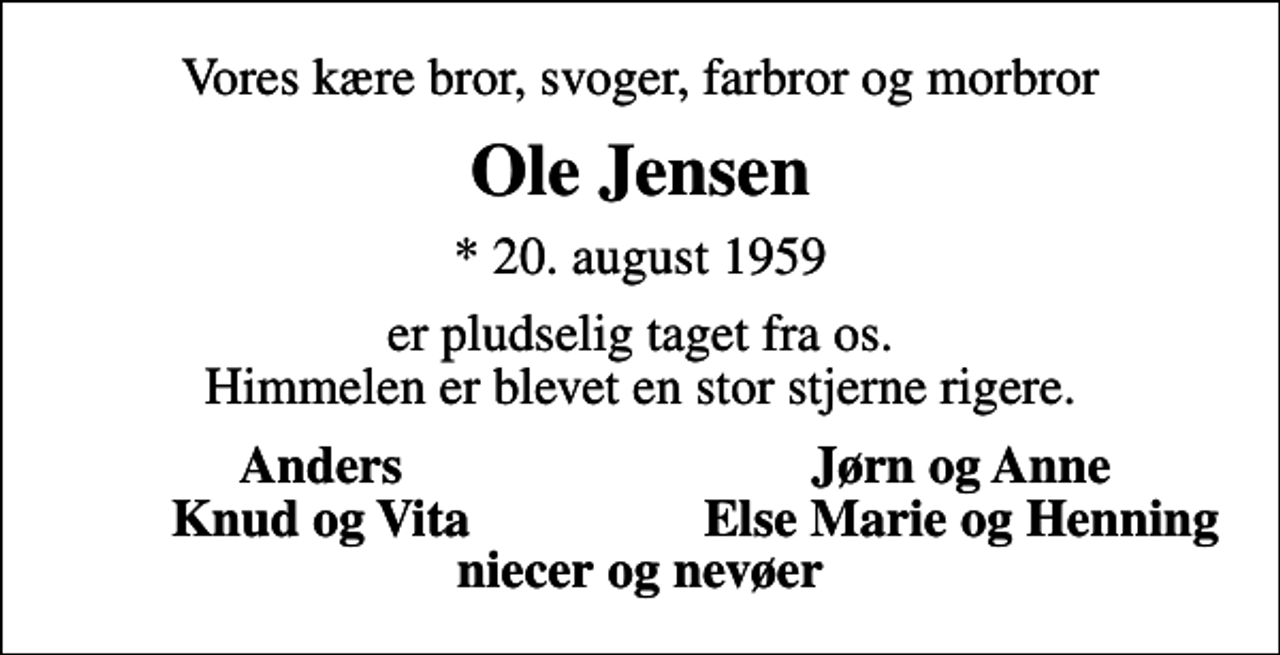 <p>Vores kære bror, svoger, farbror og morbror<br />Ole Jensen<br />* 20. august 1959<br />er pludselig taget fra os. Himmelen er blevet en stor stjerne rigere.<br />Anders<br />Jørn og Anne<br />Knud og Vita<br />Else Marie og Henning</p>