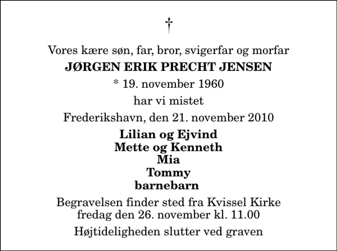 <p>Vores kære søn, far, bror, svigerfar og morfar<br />Jørgen Erik Precht Jensen<br />* 19. november 1960<br />har vi mistet<br />Frederikshavn, den 21. november 2010<br />Lilian og Ejvind Mette og Kenneth Mia Tommy barnebarn<br />Begravelsen finder sted fra Kvissel Kirke fredag den 26. november kl. 11.00 Højtideligheden slutter ved graven</p>
