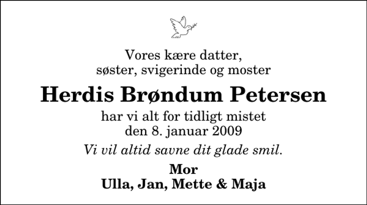 <p>Vores kære datter, søster, svigerinde og moster<br />Herdis Brøndum Petersen<br />har vi alt for tidligt mistet den 8. januar 2009<br />Vi vil altid savne dit glade smil.<br />Mor Ulla, Jan, Mette &amp; Maja</p>