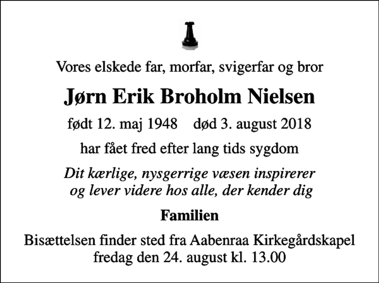 <p>Vores elskede far, morfar, svigerfar og bror<br />Jørn Erik Broholm Nielsen<br />født 12. maj 1948 død 3. august 2018<br />har fået fred efter lang tids sygdom<br />Dit kærlige, nysgerrige væsen inspirerer og lever videre hos alle, der kender dig<br />Familien<br />Bisættelsen finder sted fra Aabenraa Kirkegårdskapel fredag den 24. august kl. 13.00</p>