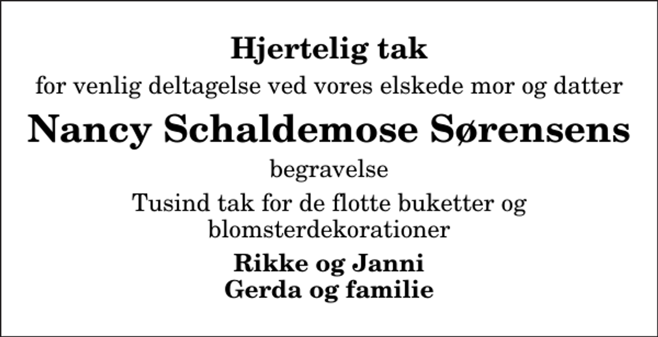 <p>Hjertelig tak<br />for venlig deltagelse ved vores elskede mor og datter<br />Nancy Schaldemose Sørensens<br />begravelse<br />Tusind tak for de flotte buketter og blomsterdekorationer<br />Rikke og Janni Gerda og familie</p>