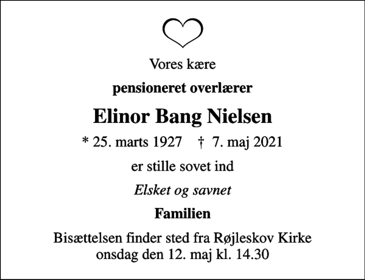 <p>Vores kære<br />pensioneret overlærer<br />Elinor Bang Nielsen<br />* 25. marts 1927 ✝ 7. maj 2021<br />er stille sovet ind<br />Elsket og savnet<br />Familien<br />Bisættelsen finder sted fra Røjleskov Kirke onsdag den 12. maj kl. 14.30</p>