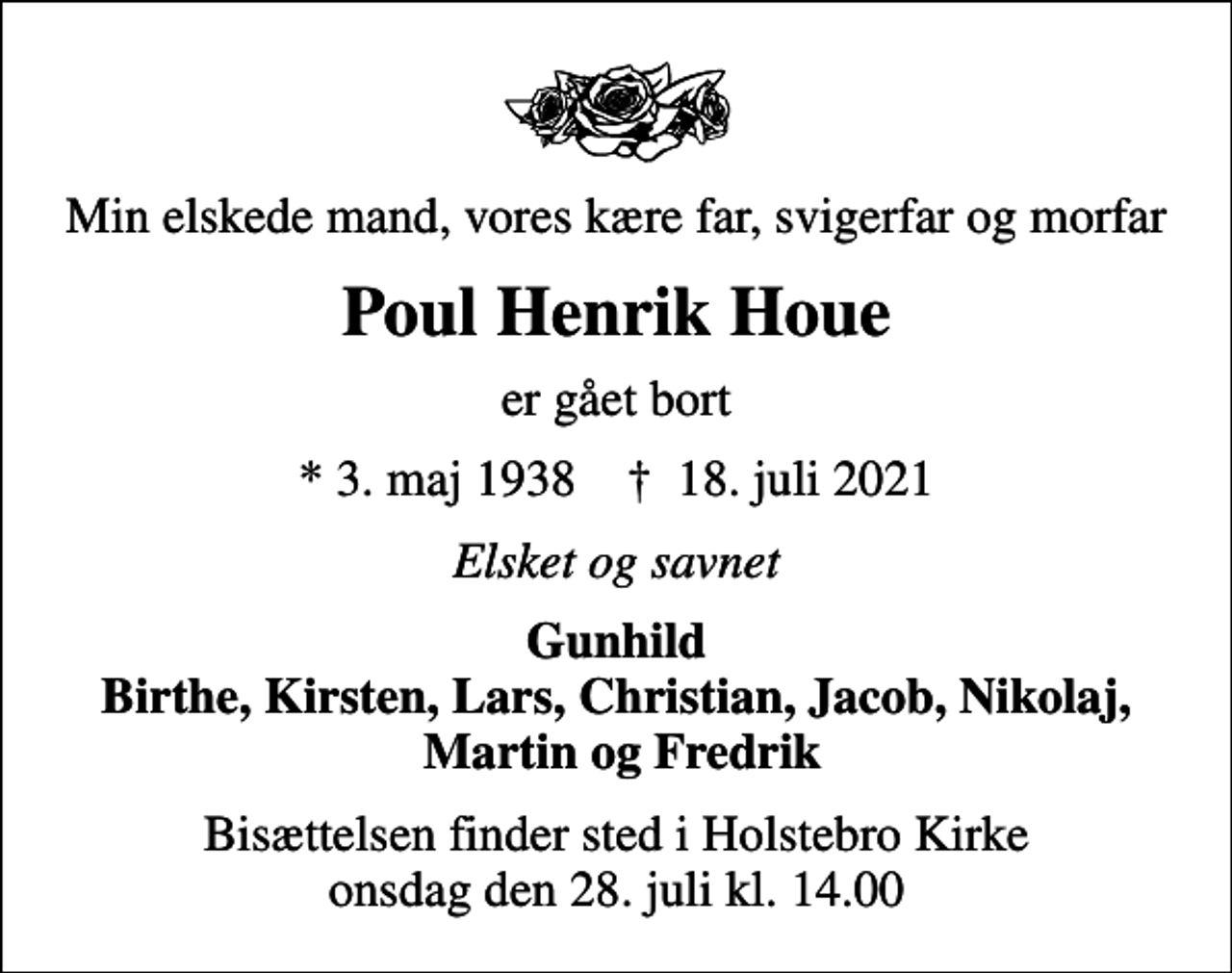<p>Min elskede mand, vores kære far, svigerfar og morfar<br />Poul Henrik Houe<br />er gået bort<br />* 3. maj 1938 ✝ 18. juli 2021<br />Elsket og savnet<br />Gunhild Birthe, Kirsten, Lars, Christian, Jacob, Nikolaj, Martin og Fredrik<br />Bisættelsen finder sted i Holstebro Kirke onsdag den 28. juli kl. 14.00</p>