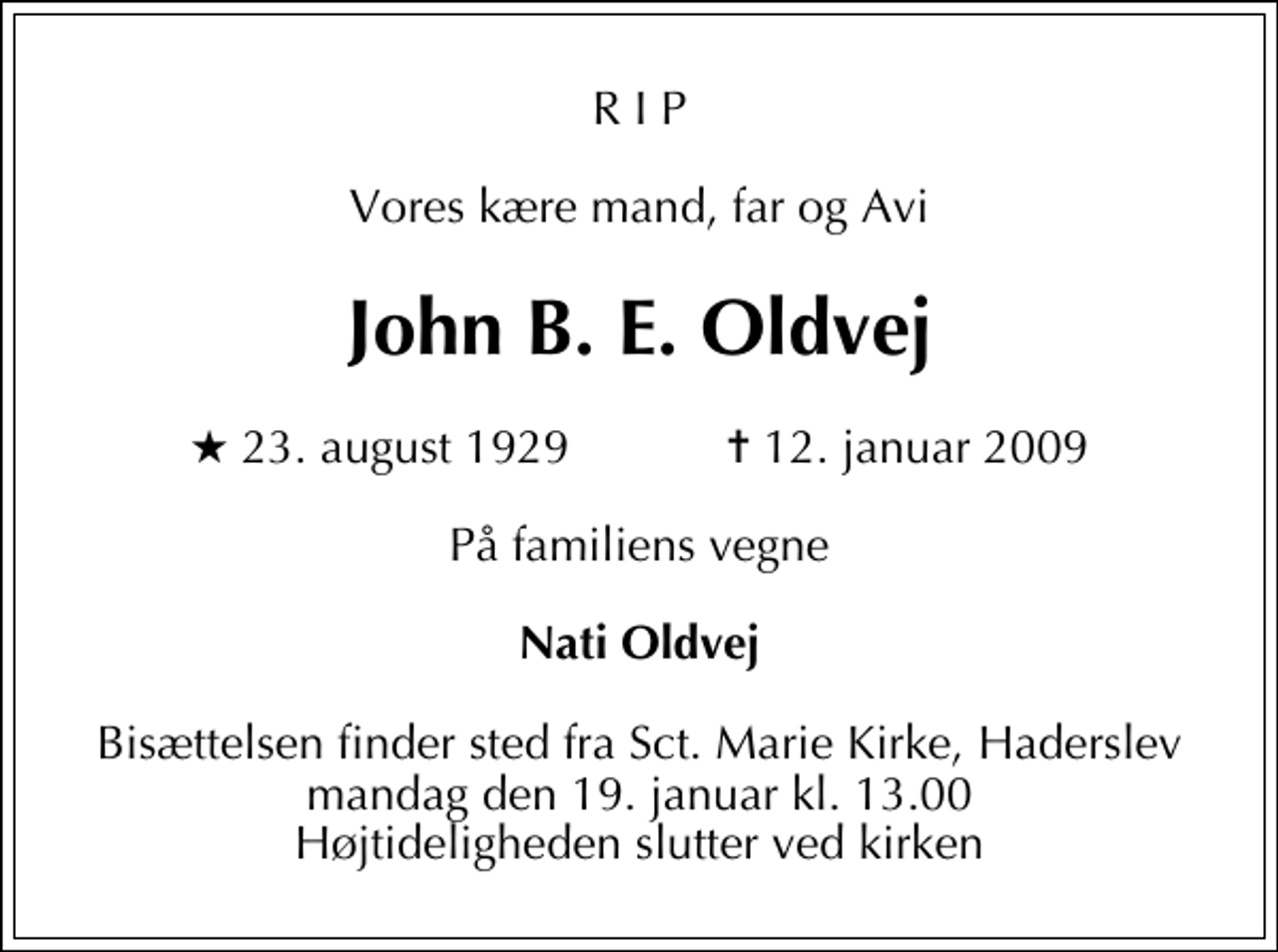 <p>R I P<br />Vores kære mand, far og Avi<br />John B. E. Oldvej<br />* 23. august 1929 ✝ 12. januar 2009<br />På familiens vegne<br />Nati Oldvej<br />Bisættelsen finder sted fra Sankt Marie Kirke, Haderslev mandag den 19. januar kl. 13.00 Højtideligheden slutter ved kirken</p>