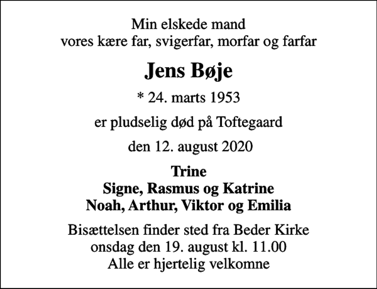 <p>Min elskede mand vores kære far, svigerfar, morfar og farfar<br />Jens Bøje<br />* 24. marts 1953<br />er pludselig død på Toftegaard<br />den 12. august 2020<br />Trine Signe, Rasmus og Katrine Noah, Arthur, Viktor og Emilia<br />Bisættelsen finder sted fra Beder Kirke onsdag den 19. august kl. 11.00 Alle er hjertelig velkomne</p>