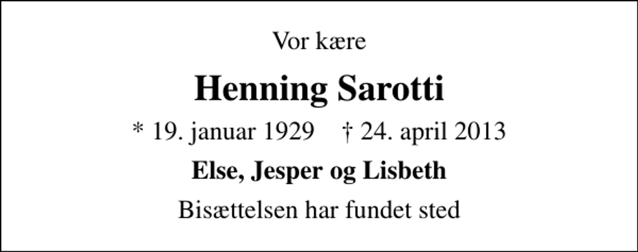 <p>Vor kære<br />Henning Sarotti<br />* 19. januar 1929 ✝ 24. april 2013<br />Else, Jesper og Lisbeth<br />Bisættelsen har fundet sted</p>