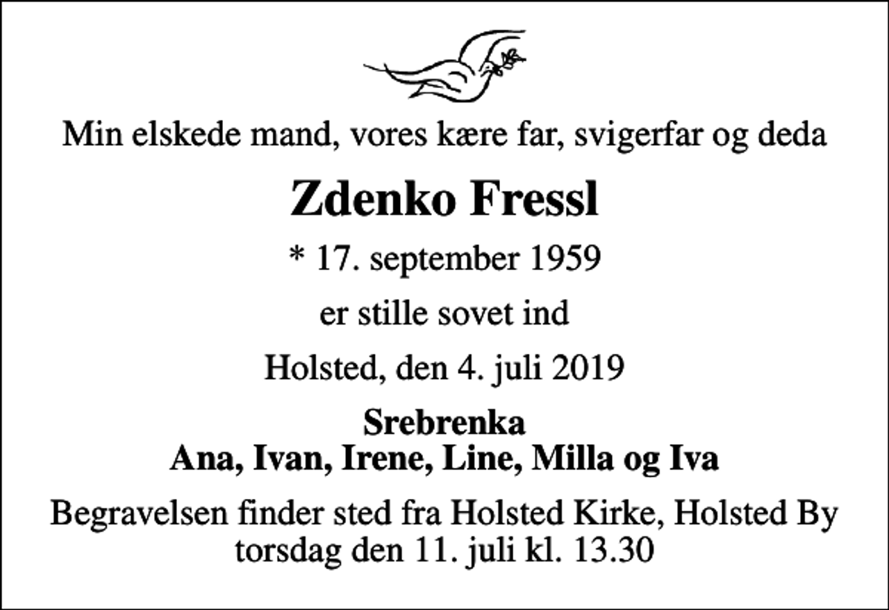 <p>Min elskede mand, vores kære far, svigerfar og deda<br />Zdenko Fressl<br />* 17. september 1959<br />er stille sovet ind<br />Holsted, den 4. juli 2019<br />Srebrenka Ana, Ivan, Irene, Line, Milla og Iva<br />Begravelsen finder sted fra Holsted Kirke, Holsted By torsdag den 11. juli kl. 13.30</p>